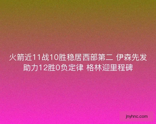 火箭近11战10胜稳居西部第二 伊森先发助力12胜0负定律 格林迎里程碑