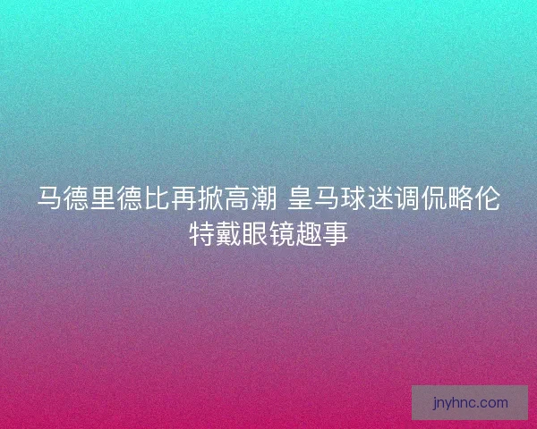 马德里德比再掀高潮 皇马球迷调侃略伦特戴眼镜趣事