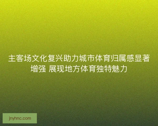 主客场文化复兴助力城市体育归属感显著增强 展现地方体育独特魅力