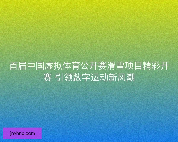 首届中国虚拟体育公开赛滑雪项目精彩开赛 引领数字运动新风潮