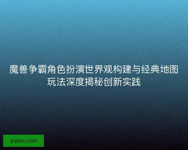 魔兽争霸角色扮演世界观构建与经典地图玩法深度揭秘创新实践
