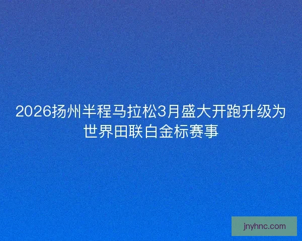 2026扬州半程马拉松3月盛大开跑升级为世界田联白金标赛事