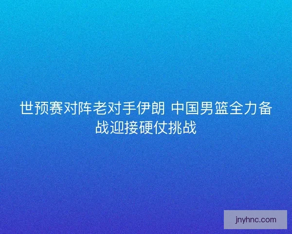 世预赛对阵老对手伊朗 中国男篮全力备战迎接硬仗挑战