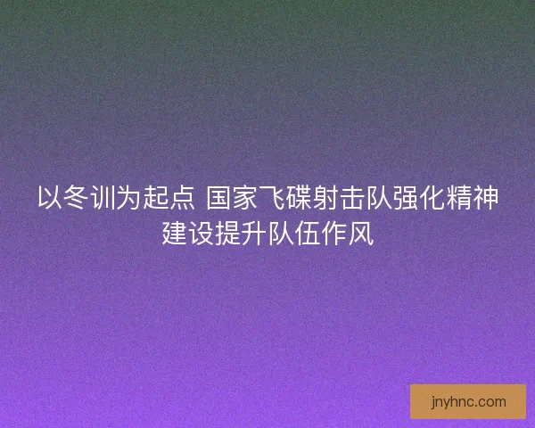 以冬训为起点 国家飞碟射击队强化精神建设提升队伍作风
